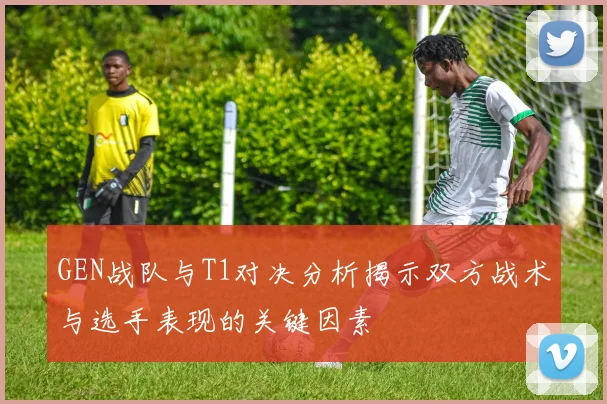 GEN战队与T1对决分析揭示双方战术与选手表现的关键因素