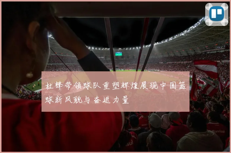 杜锋带领球队重塑辉煌展现中国篮球新风貌与奋进力量