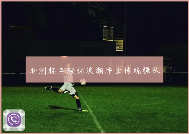 非洲杯年轻化浪潮冲击传统强队