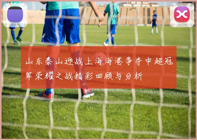 山东泰山迎战上海海港争夺中超冠军荣耀之战精彩回顾与分析