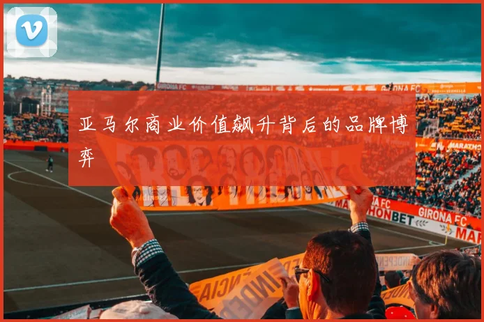 亚马尔商业价值飙升背后的品牌博弈