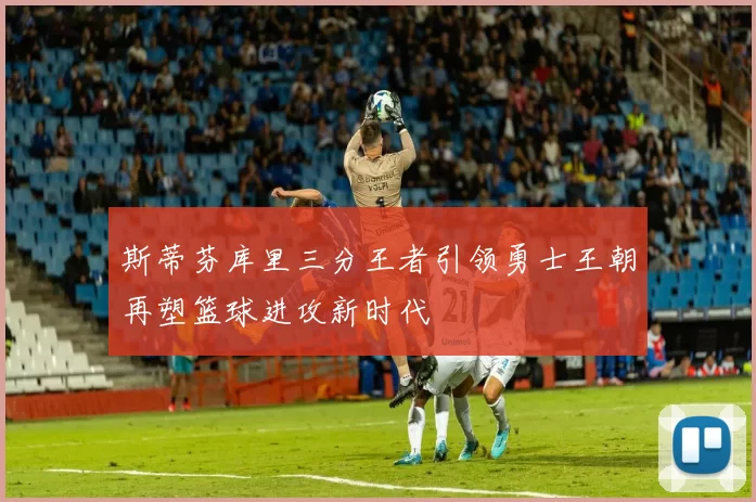 斯蒂芬库里三分王者引领勇士王朝再塑篮球进攻新时代