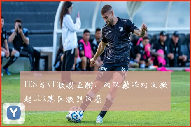 TES与KT激战正酣，两队巅峰对决掀起LCK赛区激烈风暴
