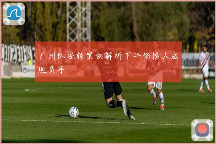广州队逆转案例解析下半场换人成胜负手