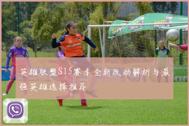 英雄联盟S15赛季全新改动解析与最强英雄选择推荐