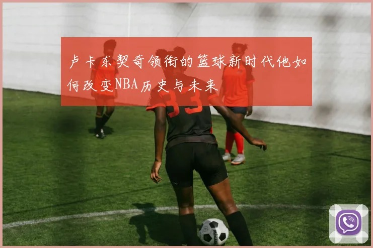 卢卡东契奇领衔的篮球新时代他如何改变NBA历史与未来