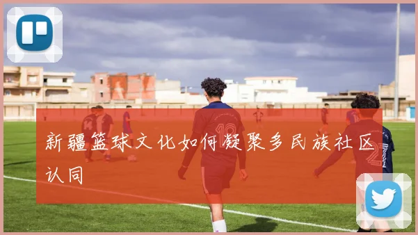 新疆篮球文化如何凝聚多民族社区认同