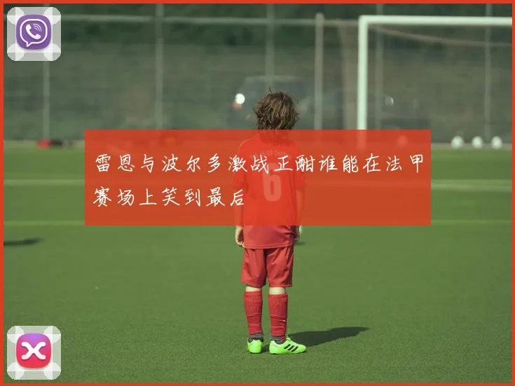 雷恩与波尔多激战正酣谁能在法甲赛场上笑到最后