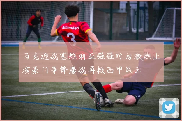 马竞迎战塞维利亚强强对话激燃上演豪门争锋鏖战再掀西甲风云