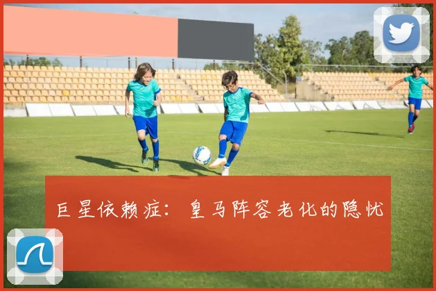 巨星依赖症：皇马阵容老化的隐忧